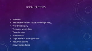 LOCAL FACTORS
• Infection
• Presence of necrotic tissue and foreign body ,
• Poor blood supply
• Venous or lymph stasis
• Tissue tension
• Haematoma
• Large defect or poor apposition
• Recurrent trauma
• X-ray irradiated area
 