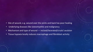 • Site of wound, e.g. wound over the joints and back has poor healing
• Underlying diseases like osteomyelitis and malignancy
• Mechanism and type of wound — incised/lacerated/crush/ avulsion
• Tissue hypoxia locally reduces macrophage and fibroblast activity
 