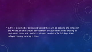 • e. If it is a crushed or devitalised wound there will be oedema and tension in
the wound. So after wound debridement or wound excision by excising all
devitalised tissue, the oedema is allowed to subside for 2-6 days. Then
delayed primary suturing is done.
 