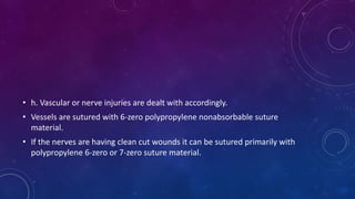 • h. Vascular or nerve injuries are dealt with accordingly.
• Vessels are sutured with 6-zero polypropylene nonabsorbable suture
material.
• If the nerves are having clean cut wounds it can be sutured primarily with
polypropylene 6-zero or 7-zero suture material.
 