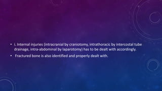 • i. Internal injuries (intracranial by craniotomy, intrathoracic by intercostal tube
drainage, intra-abdominal by laparotomy) has to be dealt with accordingly.
• Fractured bone is also identified and properly dealt with.
 