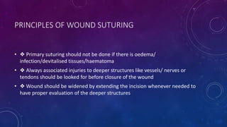 PRINCIPLES OF WOUND SUTURING
• ❖ Primary suturing should not be done if there is oedema/
infection/devitalised tissues/haematoma
• ❖ Always associated injuries to deeper structures like vessels/ nerves or
tendons should be looked for before closure of the wound
• ❖ Wound should be widened by extending the incision whenever needed to
have proper evaluation of the deeper structures
 