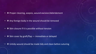 • ❖ Proper cleaning, asepsis, wound excision/debridement
• ❖ Any foreign body in the wound should be removed
• ❖ Skin closure if it is possible without tension
• ❖ Skin cover by graft/flap — immediate or delayed
• ❖ Untidy wound should be made tidy and clean before suturing
 