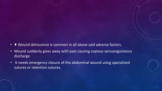 • ♦ Wound dehiscence is common in all above said adverse factors.
• Wound suddenly gives away with pain causing copious serosanguineous
discharge
• It needs emergency closure of the abdominal wound using specialized
sutures or retention sutures.
 