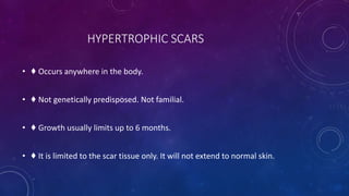 HYPERTROPHIC SCARS
• ♦ Occurs anywhere in the body.
• ♦ Not genetically predisposed. Not familial.
• ♦ Growth usually limits up to 6 months.
• ♦ It is limited to the scar tissue only. It will not extend to normal skin.
 