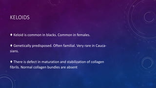KELOIDS
♦ Keloid is common in blacks. Common in females.
♦ Genetically predisposed. Often familial. Very rare in Cauca-
sians.
♦ There is defect in maturation and stabilization of collagen
fibrils. Normal collagen bundles are absent
 