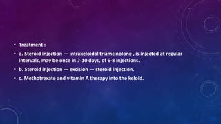 • Treatment :
• a. Steroid injection — intrakeloidal triamcinolone , is injected at regular
intervals, may be once in 7-10 days, of 6-8 injections.
• b. Steroid injection — excision — steroid injection.
• c. Methotrexate and vitamin A therapy into the keloid.
 
