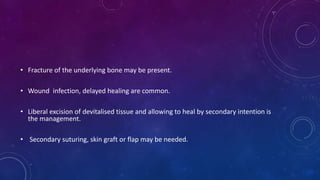 • Fracture of the underlying bone may be present.
• Wound infection, delayed healing are common.
• Liberal excision of devitalised tissue and allowing to heal by secondary intention is
the management.
• Secondary suturing, skin graft or flap may be needed.
 