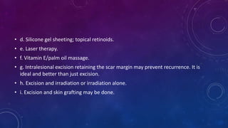 • d. Silicone gel sheeting; topical retinoids.
• e. Laser therapy.
• f. Vitamin E/palm oil massage.
• g. Intralesional excision retaining the scar margin may prevent recurrence. It is
ideal and better than just excision.
• h. Excision and irradiation or irradiation alone.
• i. Excision and skin grafting may be done.
 