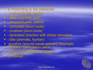  2. According to the character:
 - incised (knife, blade)
 - stab (bayonet, awl)
 - chopped (axe, sabre)
 - contused (blunt tools)
 - crushed (blunt tools)
 - lacerated (traction with sharp retractor)
 - bite (animals, human)
 gunshot (wound canal, primary traumatic
necrosis, concussion area)
 - poisoned (spiders, snakes)
 combined
http://mbbshelp.com
 