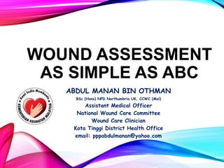 WOUND ASSESSMENT
AS SIMPLE AS ABC
ABDUL MANAN BIN OTHMAN
BSc (Hons) NPD Northumbria UK, CCWC (Mal)
Assistant Medical Officer
National Wound Care Committee
Wound Care Clinician
Kota Tinggi District Health Office
email: pppabdulmanan@yahoo.com
 