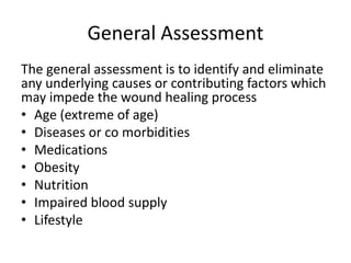 General Assessment
The general assessment is to identify and eliminate
any underlying causes or contributing factors which
may impede the wound healing process
• Age (extreme of age)
• Diseases or co morbidities
• Medications
• Obesity
• Nutrition
• Impaired blood supply
• Lifestyle
 