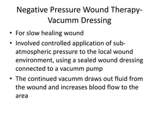 Negative Pressure Wound Therapy-
Vacumm Dressing
• For slow healing wound
• Involved controlled application of sub-
atmospheric pressure to the local wound
environment, using a sealed wound dressing
connected to a vacumm pump
• The continued vacumm draws out fluid from
the wound and increases blood flow to the
area
 