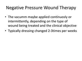 Negative Pressure Wound Therapy
• The vacumm maybe applied continuosly or
intermittently, depending on the type of
wound being treated and the clinical objective
• Typically dressing changed 2-3times per weeks
 