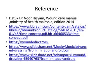 Reference
• Datuk Dr Noor Hisyam, Wound care manual
,ministry of health malaysia, edition 2014
• https://www.bbraun.com/content/dam/catalog/
bbraun/bbraunProductCatalog/S/AEM2015/en-
01/b8/time-concept.pdf.bb-.66460533/time-
concept.pdf
• https://woundeducators.
• https://www.slideshare.net/MookyMook/advanc
ed-dressing?from_m_app=androidcom
• https://www.slideshare.net/rohanparis1/wound-
dressing-45940763?from_m_app=android
 