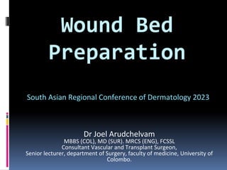 Wound Bed
Preparation
Dr Joel Arudchelvam
MBBS (COL), MD (SUR). MRCS (ENG), FCSSL
Consultant Vascular and Transplant Surgeon,
Senior lecturer, department of Surgery, faculty of medicine, University of
Colombo.
South Asian Regional Conference of Dermatology 2023
 