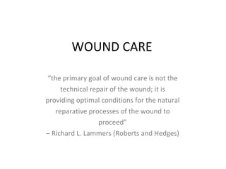 WOUND CARE “ the primary goal of wound care is not the technical repair of the wound; it is providing optimal conditions for the natural reparative processes of the wound to proceed” –  Richard L. Lammers (Roberts and Hedges) 