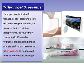Hydrogels are indicated for
management of pressure ulcers,
skin tears, surgical wounds, and
burns, including radiation
therapy burns. Because they
contain up to 95% water,
hydrogels cannot absorb much
exudate and should be reserved
for dry wounds or wounds with
minimal to moderate drainage.
1-Hydrogel Dressings:
 