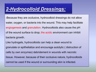 -Because they are occlusive, hydrocolloid dressings do not allow
water, oxygen, or bacteria into the wound. This may help facilitate
angiogenesis and granulation. Hydrocolloids also cause the pH
of the wound surface to drop; the acidic environment can inhibit
bacteria growth.
Like hydrogels, hydrocolloids can help a clean wound to
granulate or epithelialize and encourage autolytic ( distruction of
cells by own enzymes) debridement in wounds with necrotic
tissue. However, because of their occlusive nature, hydrocolloids
cannot be used if the wound or surrounding skin is infected.
2-Hydrocolloid Dressings:
 