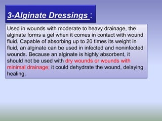 3-Alginate Dressings :
Used in wounds with moderate to heavy drainage, the
alginate forms a gel when it comes in contact with wound
fluid. Capable of absorbing up to 20 times its weight in
fluid, an alginate can be used in infected and noninfected
wounds. Because an alginate is highly absorbent, it
should not be used with dry wounds or wounds with
minimal drainage; it could dehydrate the wound, delaying
healing.
 