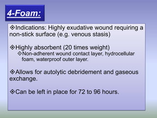 Indications: Highly exudative wound requiring a
non-stick surface (e.g. venous stasis)
Highly absorbent (20 times weight)
Non-adherent wound contact layer, hydrocellular
foam, waterproof outer layer.
Allows for autolytic debridement and gaseous
exchange.
Can be left in place for 72 to 96 hours.
4-Foam:
 