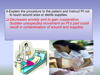 4-Explain the procedure to the patient and instruct Pt not
to touch wound area or sterile supplies.
 Decreases anxiety and to gain cooperation.
Sudden unexpected movement on Pt‘s part could
result in contamination of wound and supplies.
 