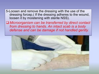 5-Loosen and remove the dressing with the use of the
dressing forcep.( If the dressing adheres to the wound,
loosen it by moistening with sterile NSS).
Microorganism can be transferred by direct contact
from dressing to hands. An intact scab is a body
defense and can be damage if not handled gently.
 
