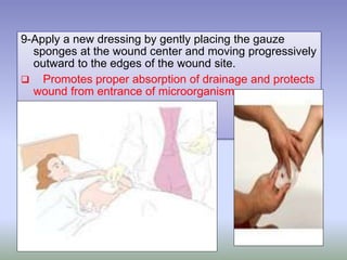9-Apply a new dressing by gently placing the gauze
sponges at the wound center and moving progressively
outward to the edges of the wound site.
 Promotes proper absorption of drainage and protects
wound from entrance of microorganism.
 