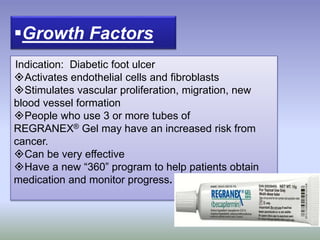 Growth Factors
Indication: Diabetic foot ulcer
Activates endothelial cells and fibroblasts
Stimulates vascular proliferation, migration, new
blood vessel formation
People who use 3 or more tubes of
REGRANEX® Gel may have an increased risk from
cancer.
Can be very effective
Have a new “360” program to help patients obtain
medication and monitor progress.
 