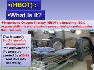(HBOT) :
Hyperbaric Oxygen Therapy (HBOT) is breathing 100%
oxygen while the entire body is pressurized to a point greater
than sea level
What Is It?
This is usually
2to 2.4 absolute
atmospheres
(the equivalent of
the pressure
exerted by a33-45
foot dive into
sea water)
 