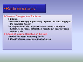 Radionecrosis:
 Vascular Changes from Radiation:
 Edema .
 Medial thickening (progressively depletes the blood supply to
the irradiated tissue).
 Collagen deposition may also cause severe scarring and
further blood vessel obliteration, resulting in tissue hypoxia
and necrosis.
 Effects of Ionizing Radiation on the Cell:
 Rapid cell death with heavy doses.
 DNA Synthesis impaired, mitosis delayed.
 