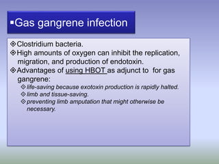 Gas gangrene infection
Clostridium bacteria.
High amounts of oxygen can inhibit the replication,
migration, and production of endotoxin.
Advantages of using HBOT as adjunct to for gas
gangrene:
life-saving because exotoxin production is rapidly halted.
limb and tissue-saving.
preventing limb amputation that might otherwise be
necessary.
 