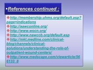 http://membership.uhms.org/default.asp?
page=indications
http://aawconline.org/
http://www.wocn.org/
http://www.nawccb.org/default.asp
http://mkt.medline.com/clinical-
blog/channels/clinical-
solutions/understanding-the-role-of-
outpatient-wound-centers/
http://www.medscape.com/viewarticle/56
6133_8
References continued :
 