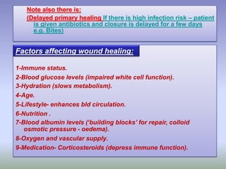 Note also there is:
(Delayed primary healing If there is high infection risk – patient
is given antibiotics and closure is delayed for a few days
e.g. Bites)
1-Immune status.
2-Blood glucose levels (impaired white cell function).
3-Hydration (slows metabolism).
4-Age.
5-Lifestyle- enhances bld circulation.
6-Nutrition .
7-Blood albumin levels (‘building blocks’ for repair, colloid
osmotic pressure - oedema).
8-Oxygen and vascular supply.
9-Medication- Corticosteroids (depress immune function).
Factors affecting wound healing:
 
