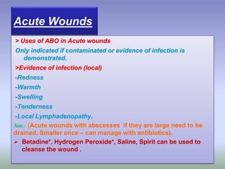 > Uses of ABO in Acute wounds
Only indicated if contaminated or evidence of infection is
demonstrated.
>Evidence of infection (local)
-Redness
-Warmth
-Swelling
-Tenderness
-Local Lymphadenopathy.
Note: (Acute wounds with abscesses if they are large need to be
drained, Smaller once – can manage with antibiotics).
 Betadine*, Hydrogen Peroxide*, Saline, Spirit can be used to
cleanse the wound .
Acute Wounds
 