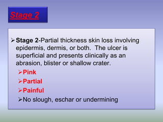 Stage 2-Partial thickness skin loss involving
epidermis, dermis, or both. The ulcer is
superficial and presents clinically as an
abrasion, blister or shallow crater.
Pink
Partial
Painful
No slough, eschar or undermining
Stage 2
 