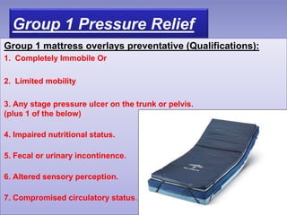 Group 1 Pressure Relief
Group 1 mattress overlays preventative (Qualifications):
1. Completely Immobile Or
2. Limited mobility
3. Any stage pressure ulcer on the trunk or pelvis.
(plus 1 of the below)
4. Impaired nutritional status.
5. Fecal or urinary incontinence.
6. Altered sensory perception.
7. Compromised circulatory status.
 