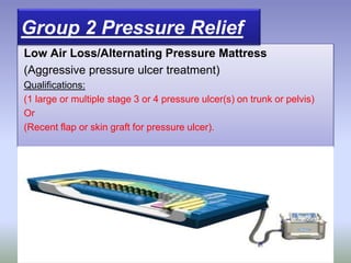 Low Air Loss/Alternating Pressure Mattress
(Aggressive pressure ulcer treatment)
Qualifications:
(1 large or multiple stage 3 or 4 pressure ulcer(s) on trunk or pelvis)
Or
(Recent flap or skin graft for pressure ulcer).
Group 2 Pressure Relief
 