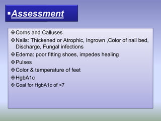 Etiology:
Corns and Calluses
Nails: Thickened or Atrophic, Ingrown ,Color of nail bed,
Discharge, Fungal infections
Edema: poor fitting shoes, impedes healing
Pulses
Color & temperature of feet
HgbA1c
Goal for HgbA1c of <7
Assessment
 