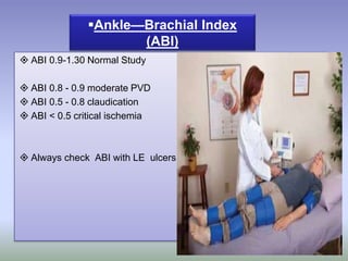 ABI 0.9-1.30 Normal Study
 ABI 0.8 - 0.9 moderate PVD
 ABI 0.5 - 0.8 claudication
 ABI < 0.5 critical ischemia
 Always check ABI with LE ulcers
Ankle—Brachial Index
(ABI)
 