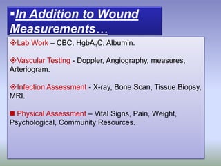 Lab Work – CBC, HgbA1C, Albumin.
Vascular Testing - Doppler, Angiography, measures,
Arteriogram.
Infection Assessment - X-ray, Bone Scan, Tissue Biopsy,
MRI.
 Physical Assessment – Vital Signs, Pain, Weight,
Psychological, Community Resources.
In Addition to Wound
Measurements…
 