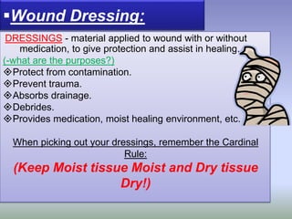 DRESSINGS - material applied to wound with or without
medication, to give protection and assist in healing.
(-what are the purposes?)
Protect from contamination.
Prevent trauma.
Absorbs drainage.
Debrides.
Provides medication, moist healing environment, etc.
When picking out your dressings, remember the Cardinal
Rule:
(Keep Moist tissue Moist and Dry tissue
Dry!)
Wound Dressing:
 