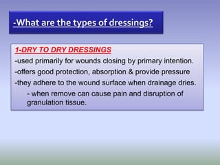 1-DRY TO DRY DRESSINGS
-used primarily for wounds closing by primary intention.
-offers good protection, absorption & provide pressure
-they adhere to the wound surface when drainage dries.
- when remove can cause pain and disruption of
granulation tissue.
-What are the types of dressings?
 