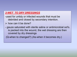 2-WET TO DRY DRESSINGS
-used for untidy or infected wounds that must be
debrided and closed by secondary intention.
 how can it be done?
- gauze saturated with sterile saline or antimicrobial sol's.
is packed into the wound, the wet dressing are then
covered by dry dressings
(Q-when to changed?) (As-when it becomes dry.)
 