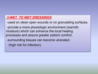3-WET TO WET DRESSINGS
-used on clean open wounds or on granulating surfaces.
-provide a more physiologic environment (warmth
moisture) which can enhance the local healing
processes and assure greater patient comfort.
-surrounding tissues can become ulcerated.
(high risk for infection).
 