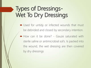 Types of Dressings-
Wet To Dry Dressings
 Used for untidy or infected wounds that must
be debrided and closed by secondary intention.
 How can it be done? - Gauze saturated with
sterile saline or antimicrobial sol's. Is packed into
the wound, the wet dressing are then covered
by dry dressings
 