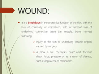 WOUND:
 It is a breakdown in the protective function of the skin, with the
loss of continuity of epithelium, with or without loss of
underlying connective tissue (i.e. muscle, bone, nerves)
following:
 Injury to the skin or underlying tissues/ organs
caused by surgery,
 A blow, a cut, chemicals, heat/ cold, friction/
shear force, pressure or as a result of disease,
such as leg ulcers or carcinomas.
 