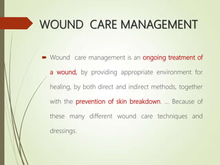 WOUND CARE MANAGEMENT
 Wound care management is an ongoing treatment of
a wound, by providing appropriate environment for
healing, by both direct and indirect methods, together
with the prevention of skin breakdown. ... Because of
these many different wound care techniques and
dressings.
 