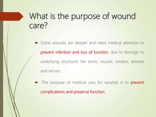 What is the purpose of wound
care?
 Some wounds are deeper and need medical attention to
prevent infection and loss of function, due to damage to
underlying structures like bone, muscle, tendon, arteries
and nerves.
 The purpose of medical care for wounds is to prevent
complications and preserve function.
 