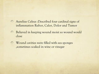 Aurelius Celsus :Described four cardinal signs of
inflammation Rubor, Calor, Dolor and Tumor
Believed in keeping wound moist so wound would
close
Wound cavities were filled with sea sponges
,sometimes soaked in wine or vinegar
 
